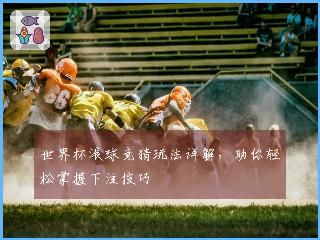 世界杯滚球竞猜玩法详解，助你轻松掌握下注技巧